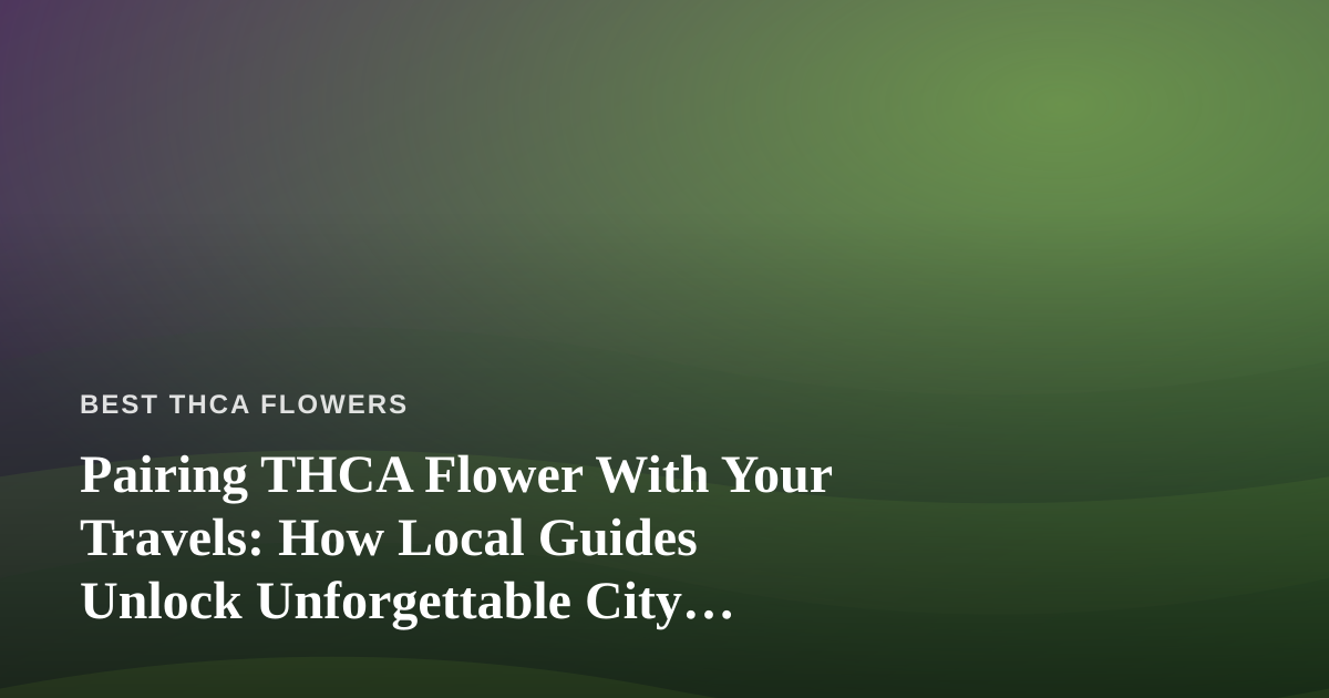 Pairing THCA Flower With Your Travels: How Local Guides Unlock Unforgettable City Adventures